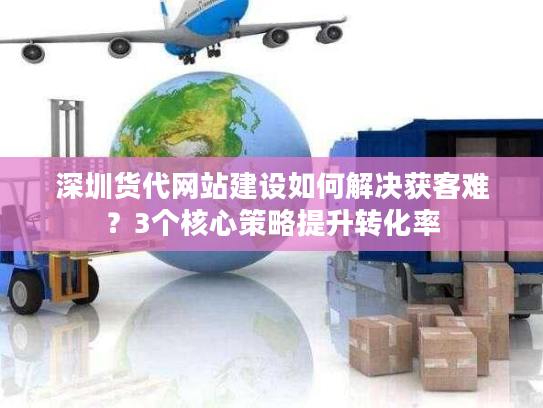 深圳货代网站建设如何解决获客难？3个核心策略提升转化率