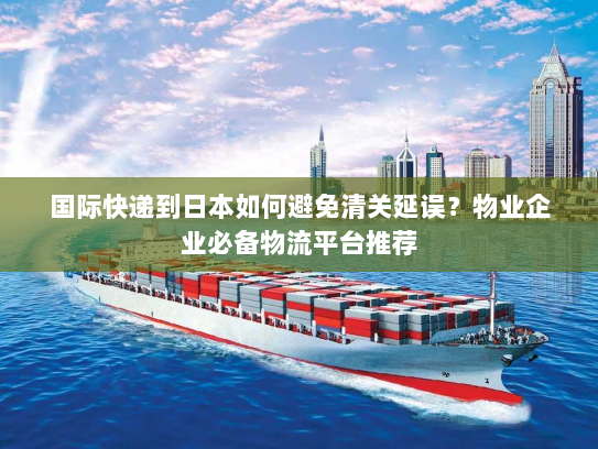 国际快递到日本如何避免清关延误?物业企业必备物流平台推荐 国际快递到日本如何避免清关延误?物业企业必备物流平台推荐