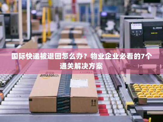 国际快递被退回怎么办？物业企业必看的7个通关解决方案