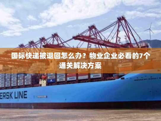 国际快递被退回怎么办？物业企业必看的7个通关解决方案