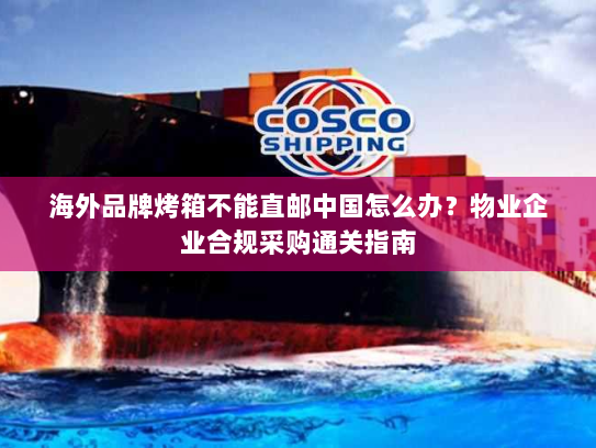 海外品牌烤箱不能直邮中国怎么办?物业企业合规采购通关指南 海外品牌烤箱不能直邮中国怎么办?物业企业合规采购通关指南