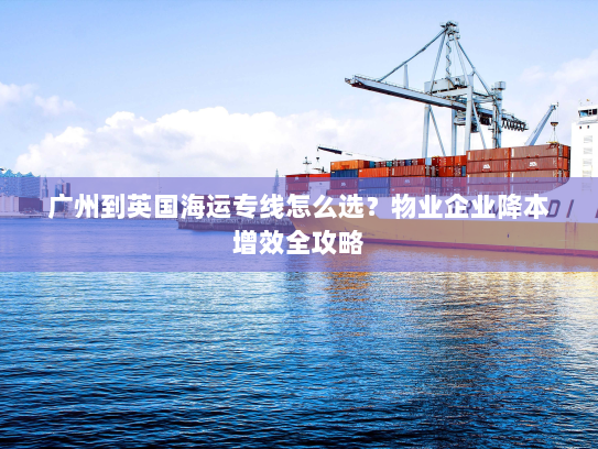 广州到英国海运专线怎么选？物业企业降本增效全攻略