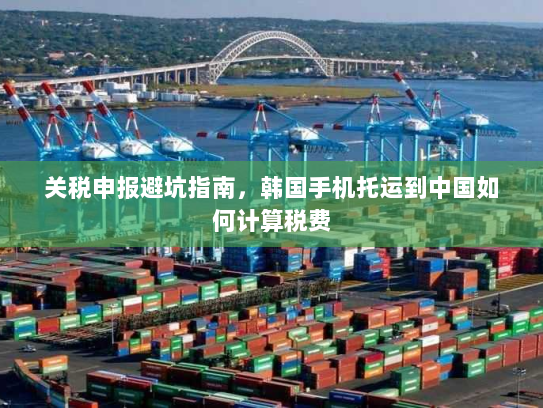 关税申报避坑指南,韩国手机托运到中国如何计算税费 关税申报避坑指南,韩国手机托运到中国如何计算税费