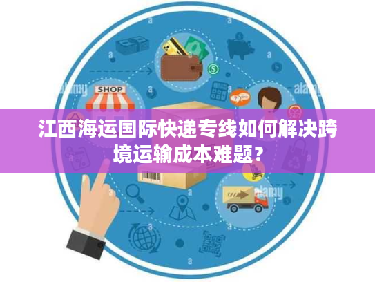 江西海运国际快递专线如何解决跨境运输成本难题？