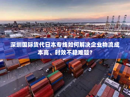 深圳国际货代日本专线如何解决企业物流成本高、时效不稳难题？