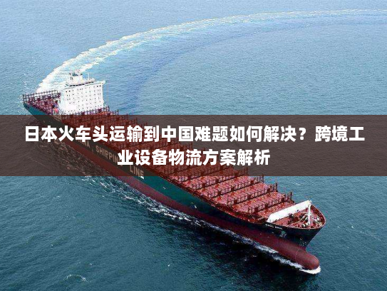 日本火车头运输到中国难题如何解决?跨境工业设备物流方案解析 日本火车头运输到中国难题如何解决?跨境工业设备物流方案解析