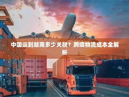 中国运到越南多少关税?跨境物流成本全解析 中国运到越南多少关税?跨境物流成本全解析