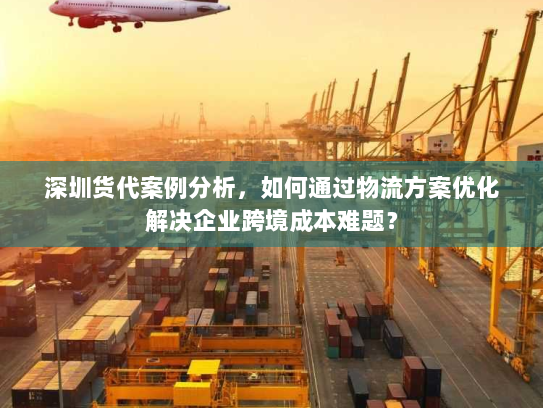 深圳货代案例分析,如何通过物流方案优化解决企业跨境成本难题? 深圳货代案例分析,如何通过物流方案优化解决企业跨境成本难题?