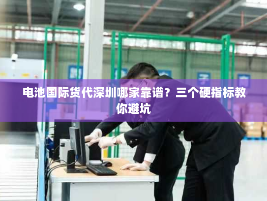 电池国际货代深圳哪家靠谱?三个硬指标教你避坑 电池国际货代深圳哪家靠谱?三个硬指标教你避坑