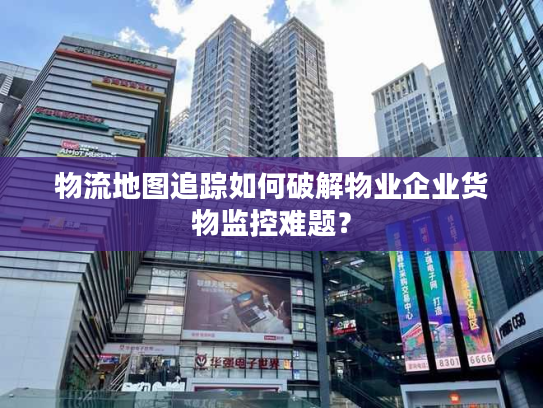 物流地图追踪如何破解物业企业货物监控难题? 物流地图追踪如何破解物业企业货物监控难题?