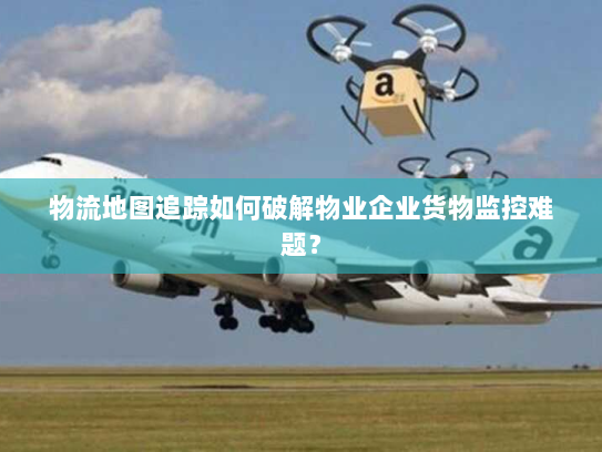 物流地图追踪如何破解物业企业货物监控难题？