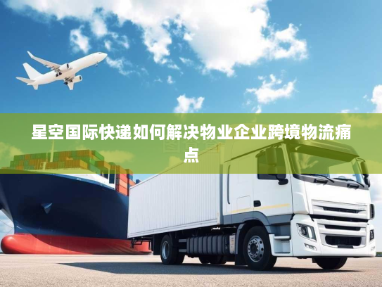 星空国际快递如何解决物业企业跨境物流痛点