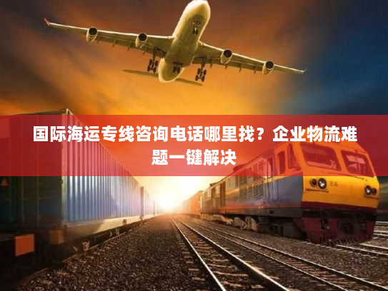国际海运专线咨询电话哪里找?企业物流难题一键解决 国际海运专线咨询电话哪里找?企业物流难题一键解决