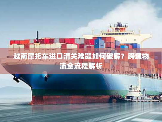 越南摩托车进口清关难题如何破解?跨境物流全流程解析 越南摩托车进口清关难题如何破解?跨境物流全流程解析