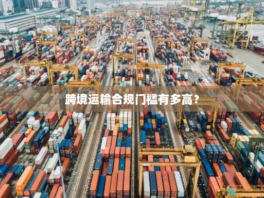 跨境运输合规门槛有多高? 跨境运输合规门槛有多高?