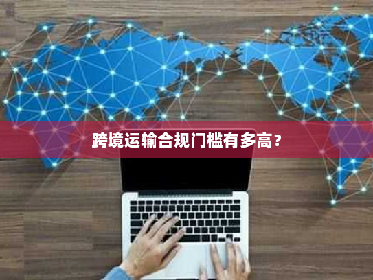 跨境运输合规门槛有多高? 跨境运输合规门槛有多高?