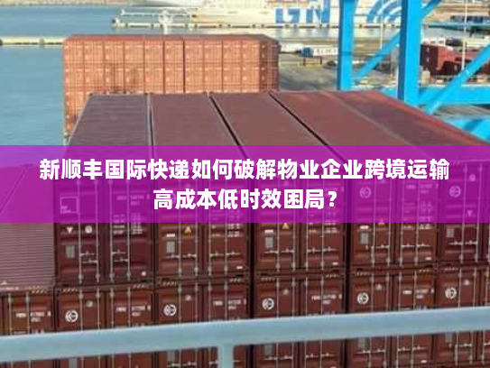 新顺丰国际快递如何破解物业企业跨境运输高成本低时效困局? 新顺丰国际快递如何破解物业企业跨境运输高成本低时效困局?
