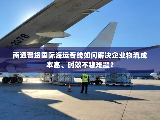 南通普货国际海运专线如何解决企业物流成本高、时效不稳难题？