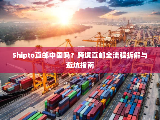 Shipto直邮中国吗?跨境直邮全流程拆解与避坑指南 Shipto直邮中国吗?跨境直邮全流程拆解与避坑指南