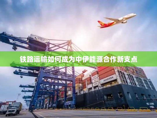 铁路运输如何成为中伊能源合作新支点 铁路运输如何成为中伊能源合作新支点