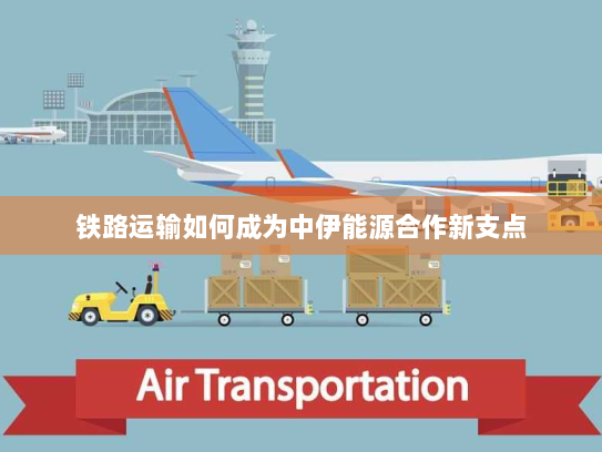 铁路运输如何成为中伊能源合作新支点 铁路运输如何成为中伊能源合作新支点