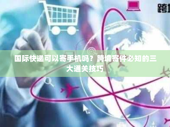 国际快递可以寄手机吗？跨境寄件必知的三大通关技巧