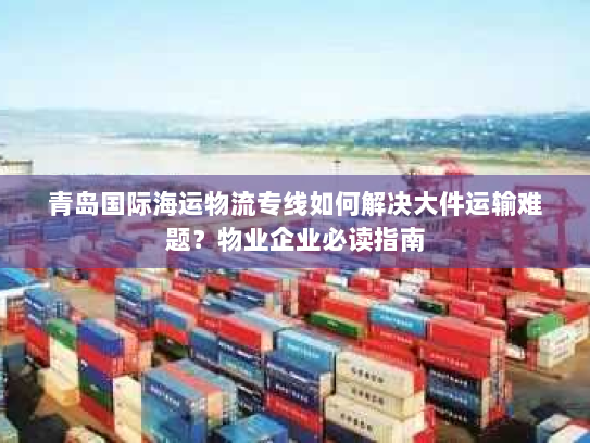 青岛国际海运物流专线如何解决大件运输难题？物业企业必读指南