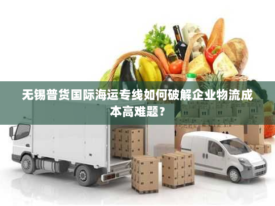 无锡普货国际海运专线如何破解企业物流成本高难题？