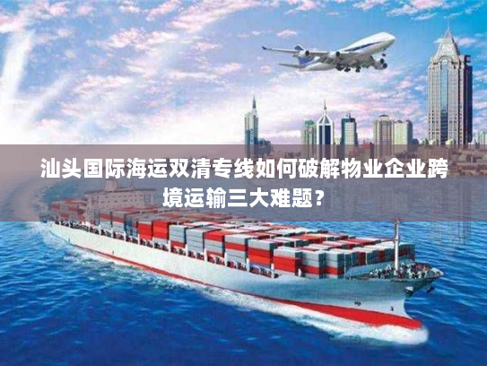 汕头国际海运双清专线如何破解物业企业跨境运输三大难题？