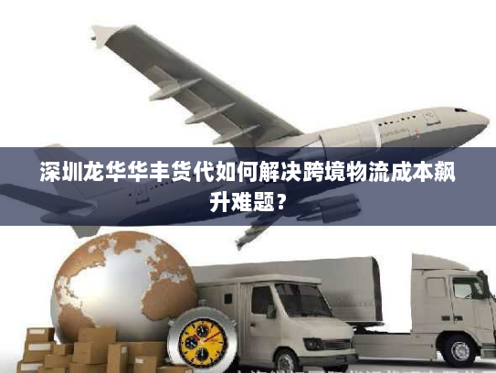 深圳龙华华丰货代如何解决跨境物流成本飙升难题？