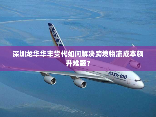深圳龙华华丰货代如何解决跨境物流成本飙升难题？