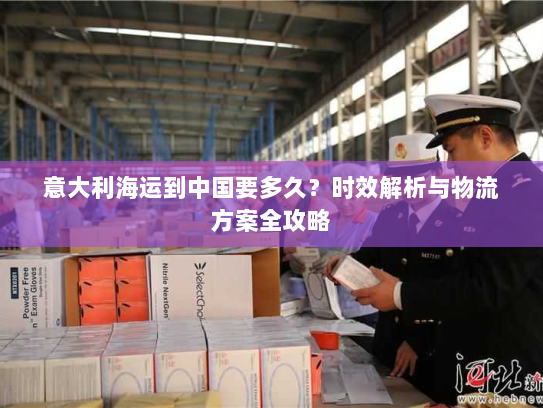 意大利海运到中国要多久?时效解析与物流方案全攻略 意大利海运到中国要多久?时效解析与物流方案全攻略