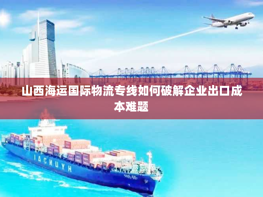 山西海运国际物流专线如何破解企业出口成本难题