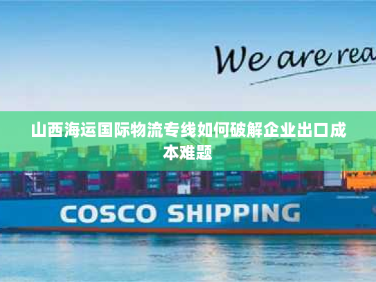 山西海运国际物流专线如何破解企业出口成本难题