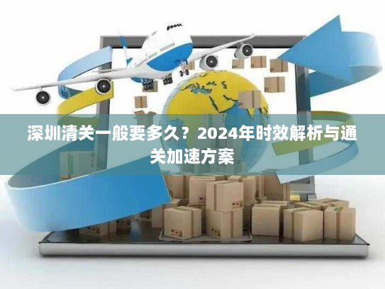 深圳清关一般要多久?2024年时效解析与通关加速方案 深圳清关一般要多久?2024年时效解析与通关加速方案