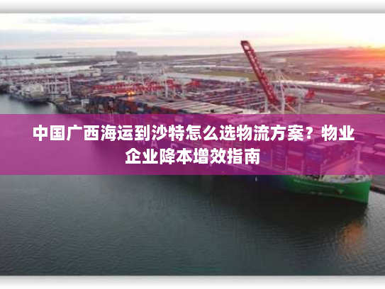 中国广西海运到沙特怎么选物流方案?物业企业降本增效指南 中国广西海运到沙特怎么选物流方案?物业企业降本增效指南