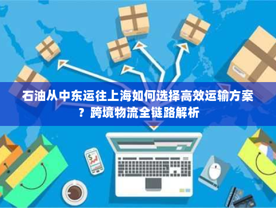 石油从中东运往上海如何选择高效运输方案?跨境物流全链路解析 石油从中东运往上海如何选择高效运输方案?跨境物流全链路解析