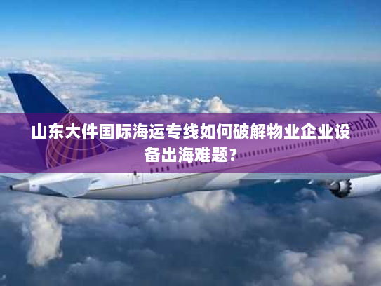 山东大件国际海运专线如何破解物业企业设备出海难题? 山东大件国际海运专线如何破解物业企业设备出海难题?