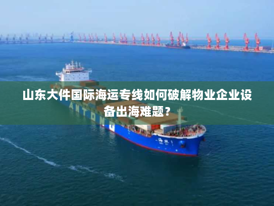 山东大件国际海运专线如何破解物业企业设备出海难题? 山东大件国际海运专线如何破解物业企业设备出海难题?