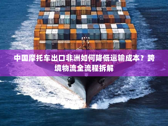 中国摩托车出口非洲如何降低运输成本？跨境物流全流程拆解