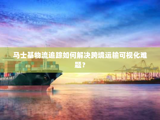 马士基物流追踪如何解决跨境运输可视化难题? 马士基物流追踪如何解决跨境运输可视化难题?