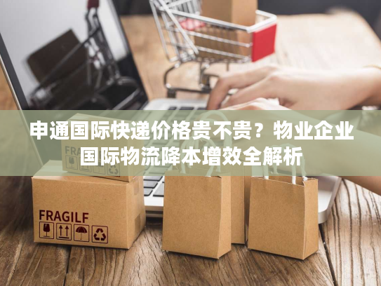申通国际快递价格贵不贵？物业企业国际物流降本增效全解析