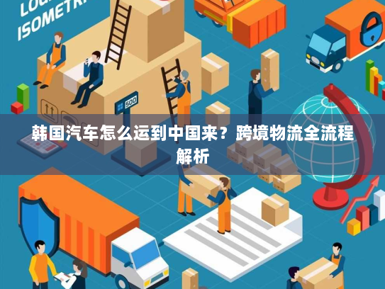 韩国汽车怎么运到中国来?跨境物流全流程解析 韩国汽车怎么运到中国来?跨境物流全流程解析