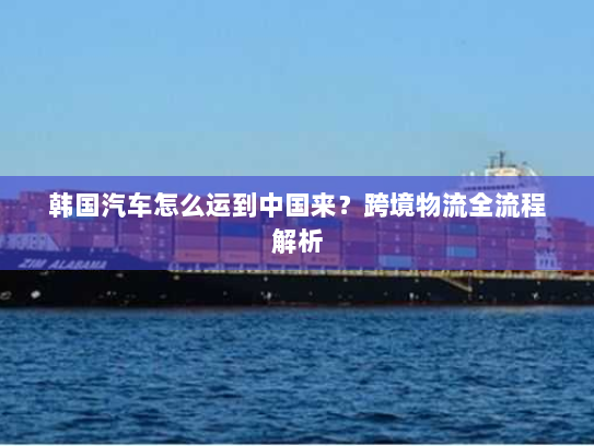 韩国汽车怎么运到中国来?跨境物流全流程解析 韩国汽车怎么运到中国来?跨境物流全流程解析