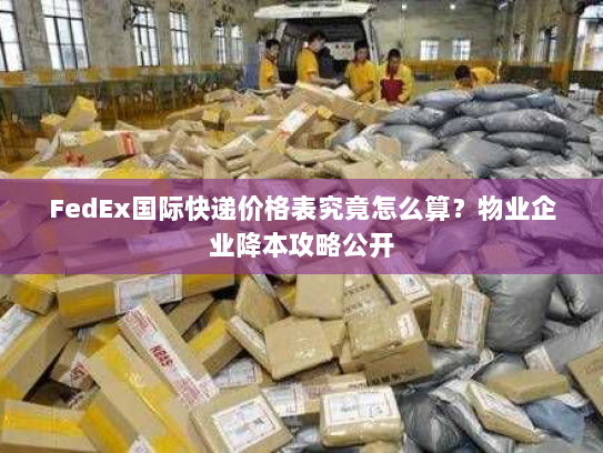 FedEx国际快递价格表究竟怎么算？物业企业降本攻略公开