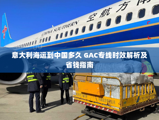 意大利海运到中国多久 GAC专线时效解析及省钱指南 意大利海运到中国多久 GAC专线时效解析及省钱指南