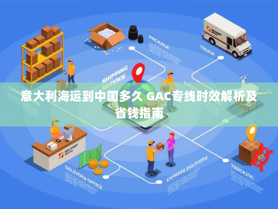 意大利海运到中国多久 GAC专线时效解析及省钱指南 意大利海运到中国多久 GAC专线时效解析及省钱指南