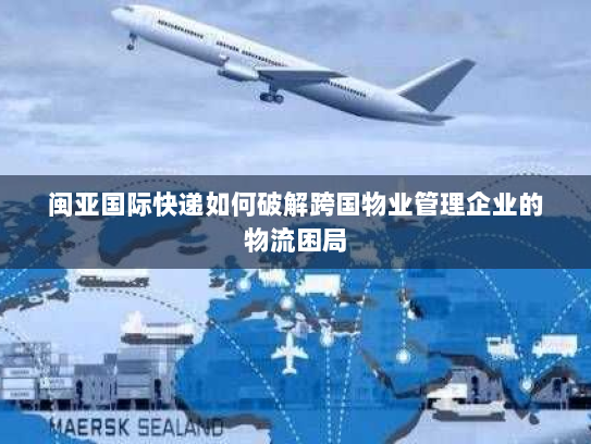 闽亚国际快递如何破解跨国物业管理企业的物流困局 闽亚国际快递如何破解跨国物业管理企业的物流困局