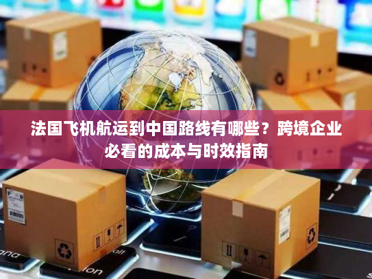 法国飞机航运到中国路线有哪些?跨境企业必看的成本与时效指南 法国飞机航运到中国路线有哪些?跨境企业必看的成本与时效指南