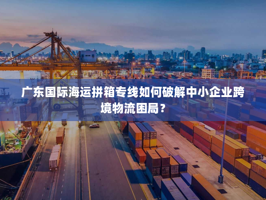 广东国际海运拼箱专线如何破解中小企业跨境物流困局? 广东国际海运拼箱专线如何破解中小企业跨境物流困局?